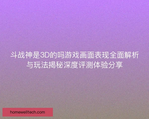 斗战神是3D的吗游戏画面表现全面解析与玩法揭秘深度评测体验分享