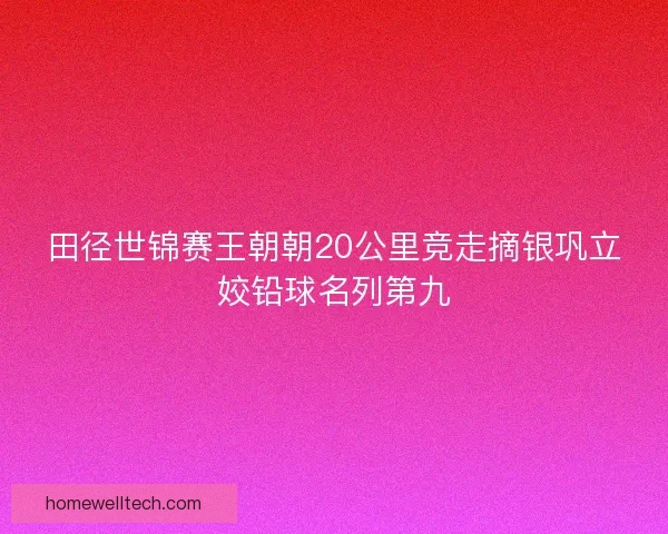 田径世锦赛王朝朝20公里竞走摘银巩立姣铅球名列第九