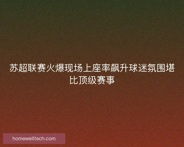 苏超联赛火爆现场上座率飙升球迷氛围堪比顶级赛事