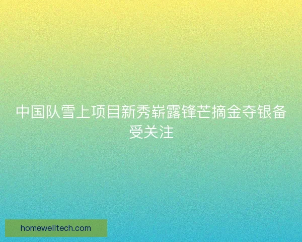中国队雪上项目新秀崭露锋芒摘金夺银备受关注