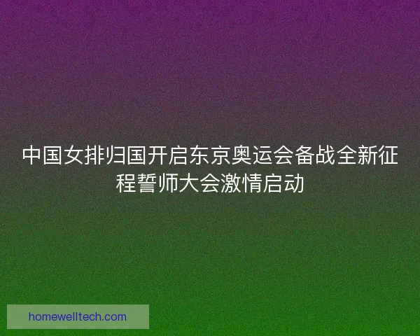中国女排归国开启东京奥运会备战全新征程誓师大会激情启动 中国女排归国开启东京奥运会备战全新征程誓师大会激情启动