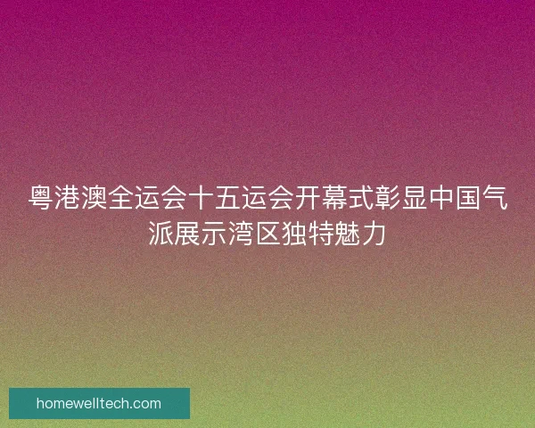 粤港澳全运会十五运会开幕式彰显中国气派展示湾区独特魅力 粤港澳全运会十五运会开幕式彰显中国气派展示湾区独特魅力
