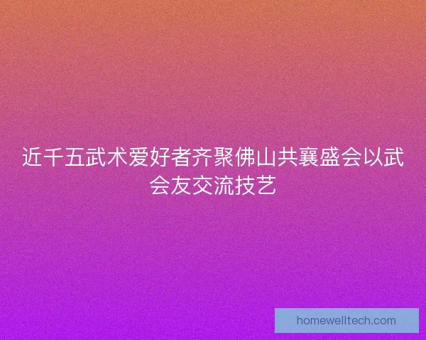 近千五武术爱好者齐聚佛山共襄盛会以武会友交流技艺 近千五武术爱好者齐聚佛山共襄盛会以武会友交流技艺