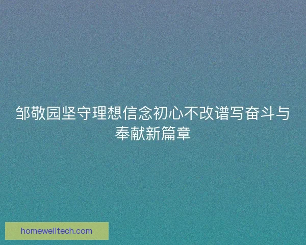 邹敬园坚守理想信念初心不改谱写奋斗与奉献新篇章