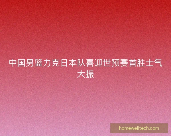 中国男篮力克日本队喜迎世预赛首胜士气大振