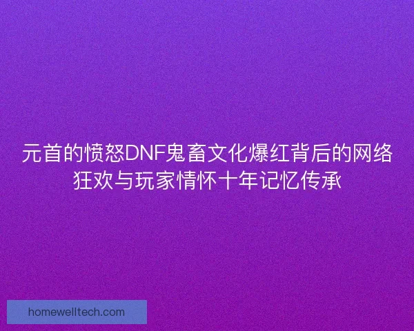 元首的愤怒DNF鬼畜文化爆红背后的网络狂欢与玩家情怀十年记忆传承 元首的愤怒DNF鬼畜文化爆红背后的网络狂欢与玩家情怀十年记忆传承
