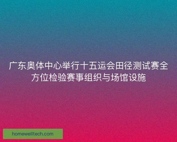 广东奥体中心举行十五运会田径测试赛全方位检验赛事组织与场馆设施